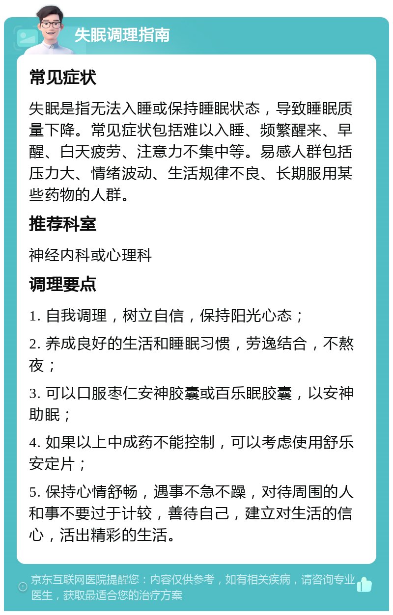 失眠调理指南 常见症状 失眠是指无法入睡或保持睡眠状态，导致睡眠质量下降。常见症状包括难以入睡、频繁醒来、早醒、白天疲劳、注意力不集中等。易感人群包括压力大、情绪波动、生活规律不良、长期服用某些药物的人群。 推荐科室 神经内科或心理科 调理要点 1. 自我调理，树立自信，保持阳光心态； 2. 养成良好的生活和睡眠习惯，劳逸结合，不熬夜； 3. 可以口服枣仁安神胶囊或百乐眠胶囊，以安神助眠； 4. 如果以上中成药不能控制，可以考虑使用舒乐安定片； 5. 保持心情舒畅，遇事不急不躁，对待周围的人和事不要过于计较，善待自己，建立对生活的信心，活出精彩的生活。