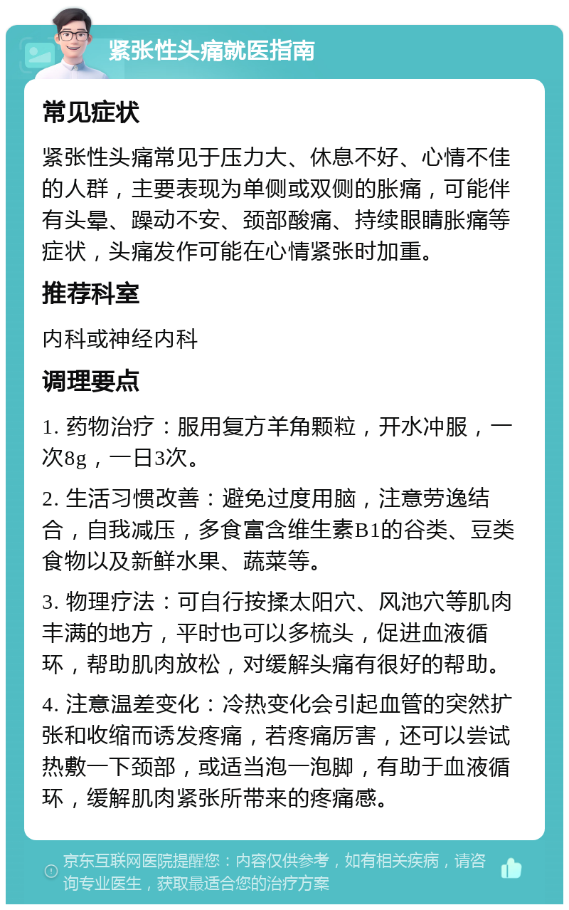 紧张性头痛就医指南 常见症状 紧张性头痛常见于压力大、休息不好、心情不佳的人群，主要表现为单侧或双侧的胀痛，可能伴有头晕、躁动不安、颈部酸痛、持续眼睛胀痛等症状，头痛发作可能在心情紧张时加重。 推荐科室 内科或神经内科 调理要点 1. 药物治疗：服用复方羊角颗粒，开水冲服，一次8g，一日3次。 2. 生活习惯改善：避免过度用脑，注意劳逸结合，自我减压，多食富含维生素B1的谷类、豆类食物以及新鲜水果、蔬菜等。 3. 物理疗法：可自行按揉太阳穴、风池穴等肌肉丰满的地方，平时也可以多梳头，促进血液循环，帮助肌肉放松，对缓解头痛有很好的帮助。 4. 注意温差变化：冷热变化会引起血管的突然扩张和收缩而诱发疼痛，若疼痛厉害，还可以尝试热敷一下颈部，或适当泡一泡脚，有助于血液循环，缓解肌肉紧张所带来的疼痛感。