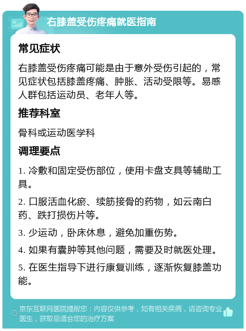 右膝盖受伤疼痛就医指南 常见症状 右膝盖受伤疼痛可能是由于意外受伤引起的，常见症状包括膝盖疼痛、肿胀、活动受限等。易感人群包括运动员、老年人等。 推荐科室 骨科或运动医学科 调理要点 1. 冷敷和固定受伤部位，使用卡盘支具等辅助工具。 2. 口服活血化瘀、续筋接骨的药物，如云南白药、跌打损伤片等。 3. 少运动，卧床休息，避免加重伤势。 4. 如果有囊肿等其他问题，需要及时就医处理。 5. 在医生指导下进行康复训练，逐渐恢复膝盖功能。