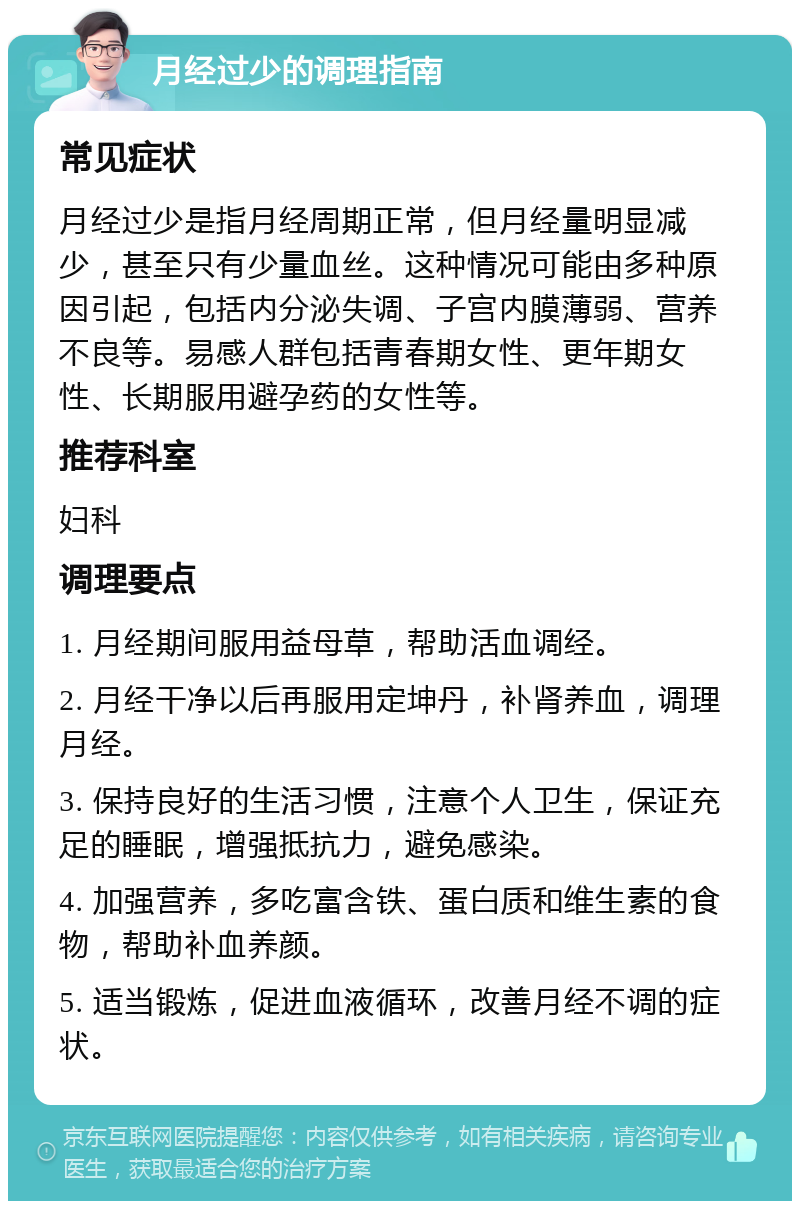 月经过少的调理指南 常见症状 月经过少是指月经周期正常，但月经量明显减少，甚至只有少量血丝。这种情况可能由多种原因引起，包括内分泌失调、子宫内膜薄弱、营养不良等。易感人群包括青春期女性、更年期女性、长期服用避孕药的女性等。 推荐科室 妇科 调理要点 1. 月经期间服用益母草，帮助活血调经。 2. 月经干净以后再服用定坤丹，补肾养血，调理月经。 3. 保持良好的生活习惯，注意个人卫生，保证充足的睡眠，增强抵抗力，避免感染。 4. 加强营养，多吃富含铁、蛋白质和维生素的食物，帮助补血养颜。 5. 适当锻炼，促进血液循环，改善月经不调的症状。