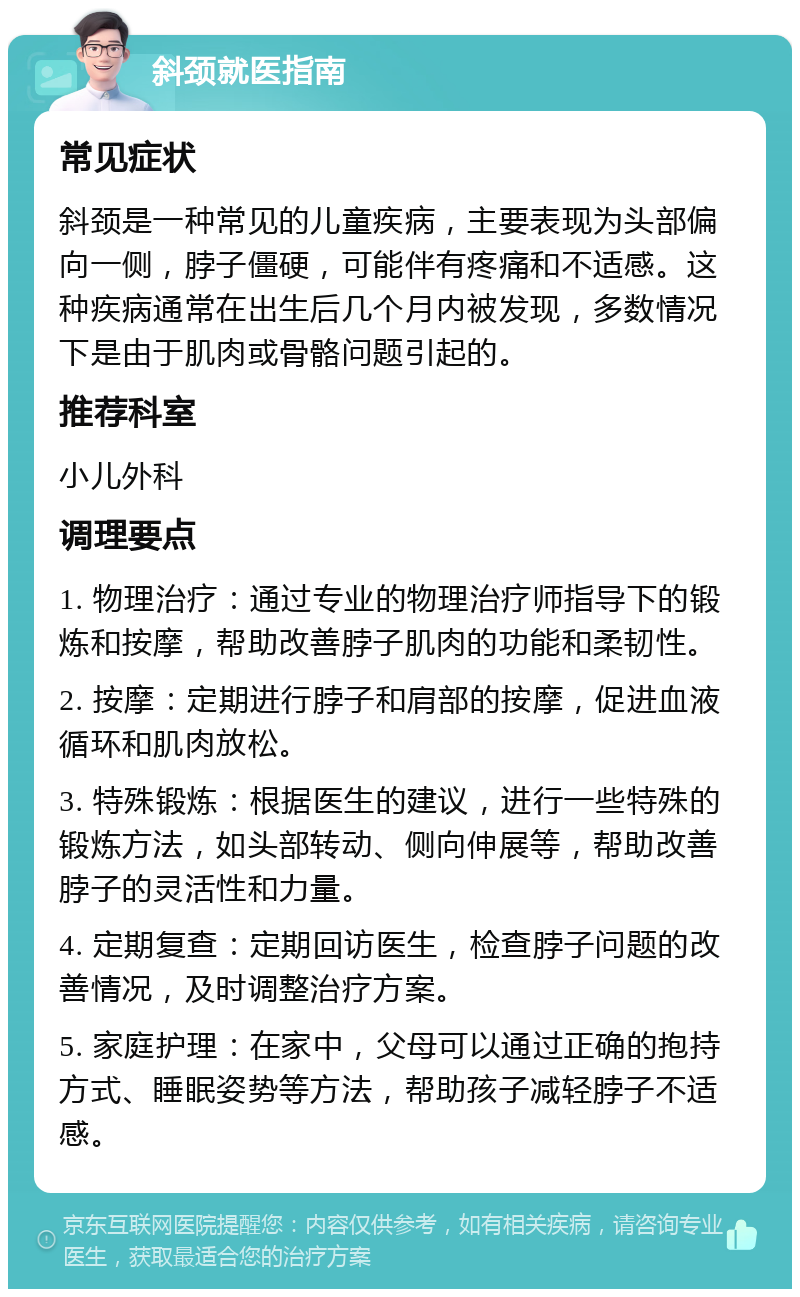 斜颈就医指南 常见症状 斜颈是一种常见的儿童疾病，主要表现为头部偏向一侧，脖子僵硬，可能伴有疼痛和不适感。这种疾病通常在出生后几个月内被发现，多数情况下是由于肌肉或骨骼问题引起的。 推荐科室 小儿外科 调理要点 1. 物理治疗：通过专业的物理治疗师指导下的锻炼和按摩，帮助改善脖子肌肉的功能和柔韧性。 2. 按摩：定期进行脖子和肩部的按摩，促进血液循环和肌肉放松。 3. 特殊锻炼：根据医生的建议，进行一些特殊的锻炼方法，如头部转动、侧向伸展等，帮助改善脖子的灵活性和力量。 4. 定期复查：定期回访医生，检查脖子问题的改善情况，及时调整治疗方案。 5. 家庭护理：在家中，父母可以通过正确的抱持方式、睡眠姿势等方法，帮助孩子减轻脖子不适感。