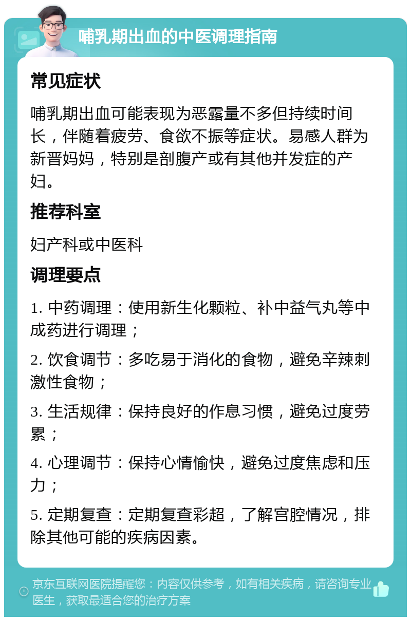 哺乳期出血的中医调理指南 常见症状 哺乳期出血可能表现为恶露量不多但持续时间长，伴随着疲劳、食欲不振等症状。易感人群为新晋妈妈，特别是剖腹产或有其他并发症的产妇。 推荐科室 妇产科或中医科 调理要点 1. 中药调理：使用新生化颗粒、补中益气丸等中成药进行调理； 2. 饮食调节：多吃易于消化的食物，避免辛辣刺激性食物； 3. 生活规律：保持良好的作息习惯，避免过度劳累； 4. 心理调节：保持心情愉快，避免过度焦虑和压力； 5. 定期复查：定期复查彩超，了解宫腔情况，排除其他可能的疾病因素。