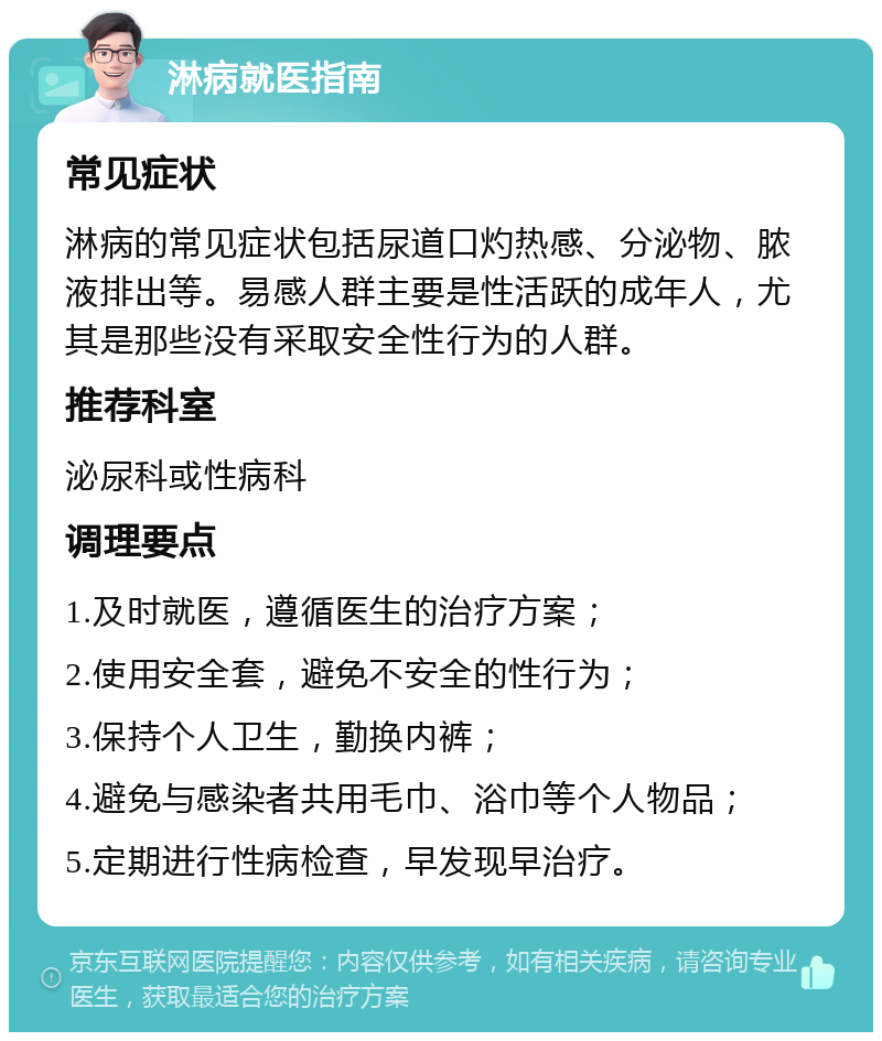 淋病就医指南 常见症状 淋病的常见症状包括尿道口灼热感、分泌物、脓液排出等。易感人群主要是性活跃的成年人，尤其是那些没有采取安全性行为的人群。 推荐科室 泌尿科或性病科 调理要点 1.及时就医，遵循医生的治疗方案； 2.使用安全套，避免不安全的性行为； 3.保持个人卫生，勤换内裤； 4.避免与感染者共用毛巾、浴巾等个人物品； 5.定期进行性病检查，早发现早治疗。