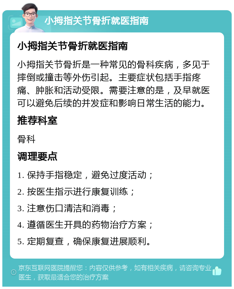 小拇指关节骨折就医指南 小拇指关节骨折就医指南 小拇指关节骨折是一种常见的骨科疾病，多见于摔倒或撞击等外伤引起。主要症状包括手指疼痛、肿胀和活动受限。需要注意的是，及早就医可以避免后续的并发症和影响日常生活的能力。 推荐科室 骨科 调理要点 1. 保持手指稳定，避免过度活动； 2. 按医生指示进行康复训练； 3. 注意伤口清洁和消毒； 4. 遵循医生开具的药物治疗方案； 5. 定期复查，确保康复进展顺利。