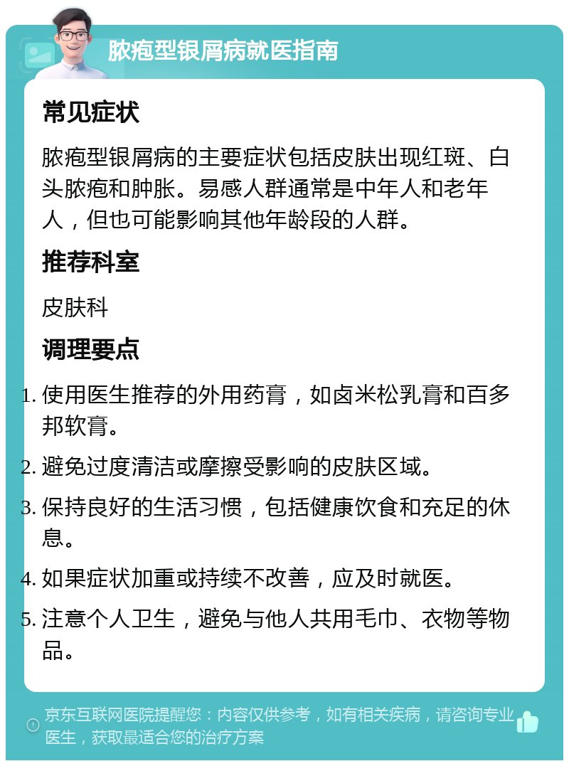 脓疱型银屑病就医指南 常见症状 脓疱型银屑病的主要症状包括皮肤出现红斑、白头脓疱和肿胀。易感人群通常是中年人和老年人，但也可能影响其他年龄段的人群。 推荐科室 皮肤科 调理要点 使用医生推荐的外用药膏，如卤米松乳膏和百多邦软膏。 避免过度清洁或摩擦受影响的皮肤区域。 保持良好的生活习惯，包括健康饮食和充足的休息。 如果症状加重或持续不改善，应及时就医。 注意个人卫生，避免与他人共用毛巾、衣物等物品。