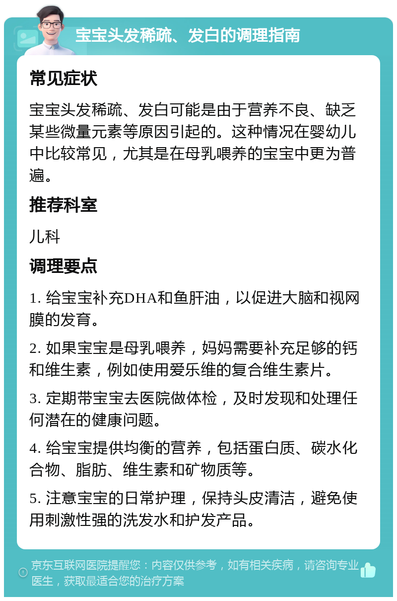 宝宝头发稀疏、发白的调理指南 常见症状 宝宝头发稀疏、发白可能是由于营养不良、缺乏某些微量元素等原因引起的。这种情况在婴幼儿中比较常见，尤其是在母乳喂养的宝宝中更为普遍。 推荐科室 儿科 调理要点 1. 给宝宝补充DHA和鱼肝油，以促进大脑和视网膜的发育。 2. 如果宝宝是母乳喂养，妈妈需要补充足够的钙和维生素，例如使用爱乐维的复合维生素片。 3. 定期带宝宝去医院做体检，及时发现和处理任何潜在的健康问题。 4. 给宝宝提供均衡的营养，包括蛋白质、碳水化合物、脂肪、维生素和矿物质等。 5. 注意宝宝的日常护理，保持头皮清洁，避免使用刺激性强的洗发水和护发产品。