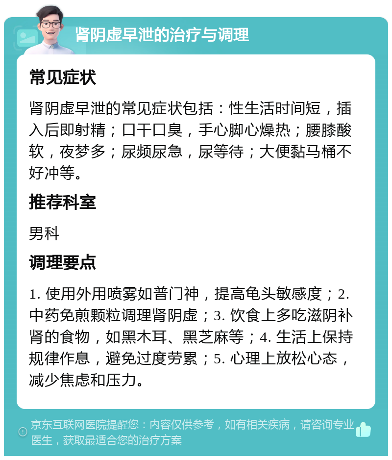 肾阴虚早泄的治疗与调理 常见症状 肾阴虚早泄的常见症状包括：性生活时间短，插入后即射精；口干口臭，手心脚心燥热；腰膝酸软，夜梦多；尿频尿急，尿等待；大便黏马桶不好冲等。 推荐科室 男科 调理要点 1. 使用外用喷雾如普门神，提高龟头敏感度；2. 中药免煎颗粒调理肾阴虚；3. 饮食上多吃滋阴补肾的食物，如黑木耳、黑芝麻等；4. 生活上保持规律作息，避免过度劳累；5. 心理上放松心态，减少焦虑和压力。