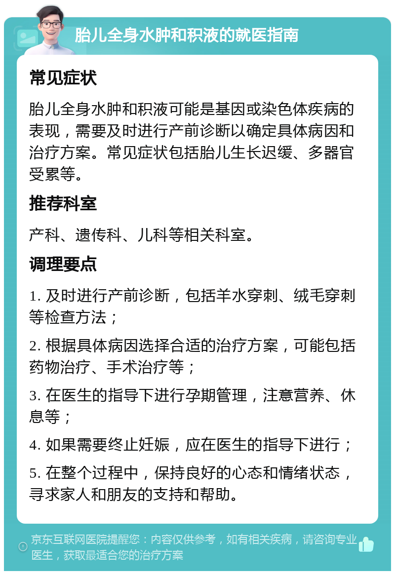 胎儿全身水肿和积液的就医指南 常见症状 胎儿全身水肿和积液可能是基因或染色体疾病的表现，需要及时进行产前诊断以确定具体病因和治疗方案。常见症状包括胎儿生长迟缓、多器官受累等。 推荐科室 产科、遗传科、儿科等相关科室。 调理要点 1. 及时进行产前诊断，包括羊水穿刺、绒毛穿刺等检查方法； 2. 根据具体病因选择合适的治疗方案，可能包括药物治疗、手术治疗等； 3. 在医生的指导下进行孕期管理，注意营养、休息等； 4. 如果需要终止妊娠，应在医生的指导下进行； 5. 在整个过程中，保持良好的心态和情绪状态，寻求家人和朋友的支持和帮助。