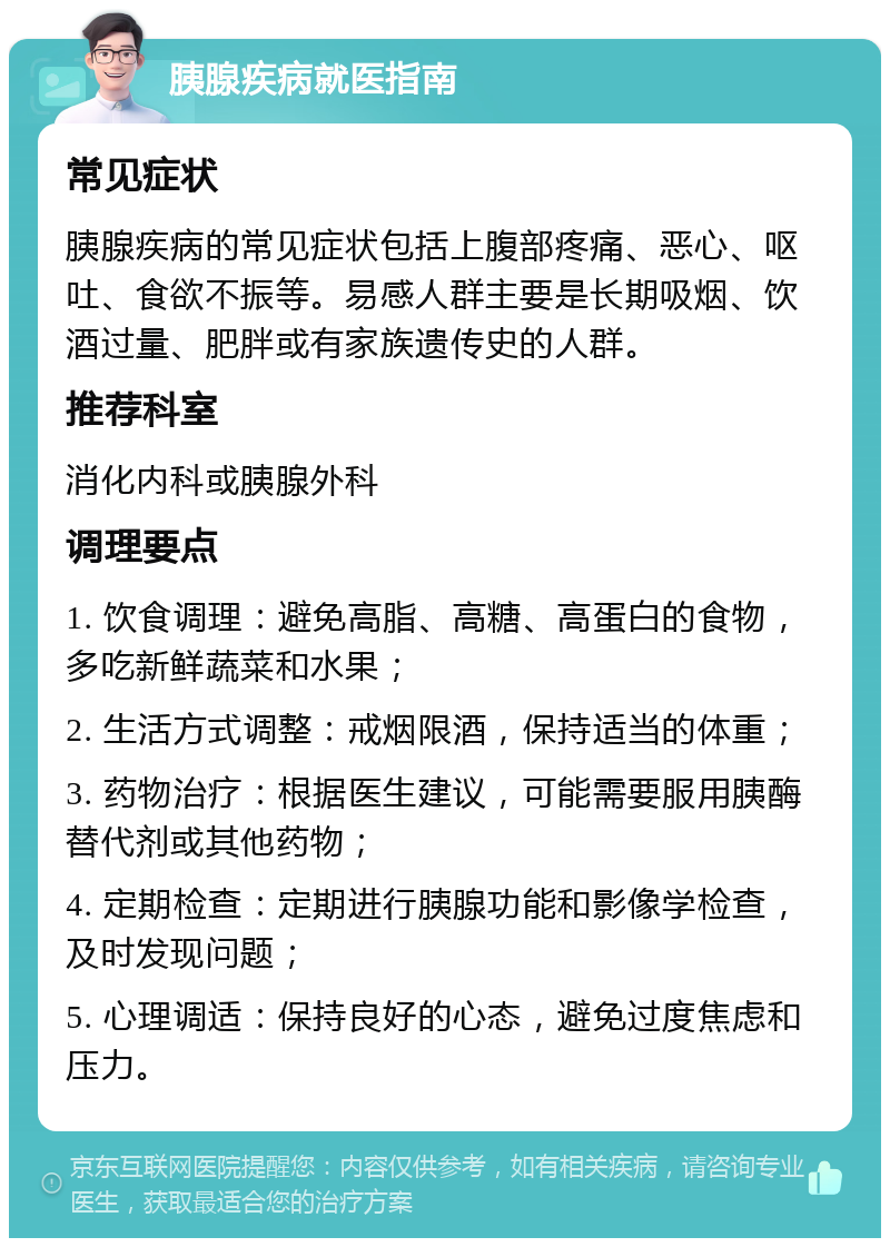 胰腺疾病就医指南 常见症状 胰腺疾病的常见症状包括上腹部疼痛、恶心、呕吐、食欲不振等。易感人群主要是长期吸烟、饮酒过量、肥胖或有家族遗传史的人群。 推荐科室 消化内科或胰腺外科 调理要点 1. 饮食调理：避免高脂、高糖、高蛋白的食物，多吃新鲜蔬菜和水果； 2. 生活方式调整：戒烟限酒，保持适当的体重； 3. 药物治疗：根据医生建议，可能需要服用胰酶替代剂或其他药物； 4. 定期检查：定期进行胰腺功能和影像学检查，及时发现问题； 5. 心理调适：保持良好的心态，避免过度焦虑和压力。