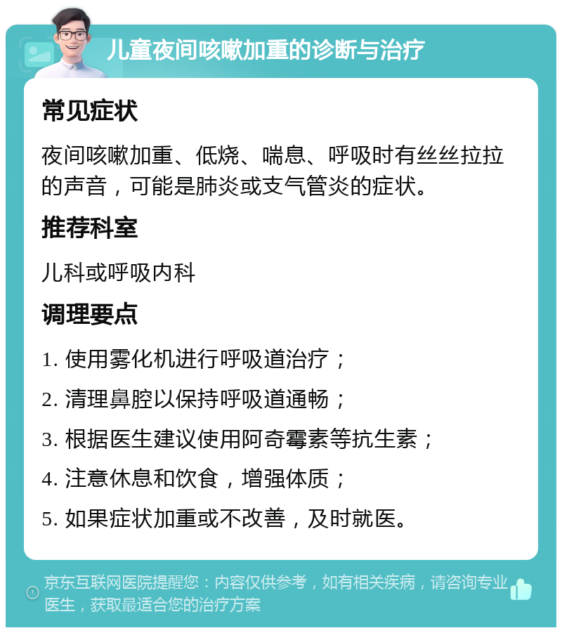 儿童夜间咳嗽加重的诊断与治疗 常见症状 夜间咳嗽加重、低烧、喘息、呼吸时有丝丝拉拉的声音，可能是肺炎或支气管炎的症状。 推荐科室 儿科或呼吸内科 调理要点 1. 使用雾化机进行呼吸道治疗； 2. 清理鼻腔以保持呼吸道通畅； 3. 根据医生建议使用阿奇霉素等抗生素； 4. 注意休息和饮食，增强体质； 5. 如果症状加重或不改善，及时就医。