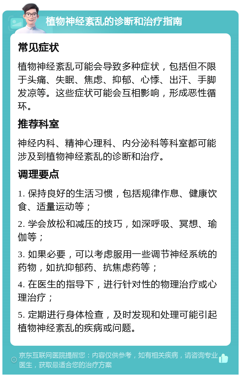 植物神经紊乱的诊断和治疗指南 常见症状 植物神经紊乱可能会导致多种症状，包括但不限于头痛、失眠、焦虑、抑郁、心悸、出汗、手脚发凉等。这些症状可能会互相影响，形成恶性循环。 推荐科室 神经内科、精神心理科、内分泌科等科室都可能涉及到植物神经紊乱的诊断和治疗。 调理要点 1. 保持良好的生活习惯，包括规律作息、健康饮食、适量运动等； 2. 学会放松和减压的技巧，如深呼吸、冥想、瑜伽等； 3. 如果必要，可以考虑服用一些调节神经系统的药物，如抗抑郁药、抗焦虑药等； 4. 在医生的指导下，进行针对性的物理治疗或心理治疗； 5. 定期进行身体检查，及时发现和处理可能引起植物神经紊乱的疾病或问题。