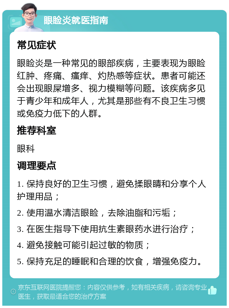 眼睑炎就医指南 常见症状 眼睑炎是一种常见的眼部疾病，主要表现为眼睑红肿、疼痛、瘙痒、灼热感等症状。患者可能还会出现眼屎增多、视力模糊等问题。该疾病多见于青少年和成年人，尤其是那些有不良卫生习惯或免疫力低下的人群。 推荐科室 眼科 调理要点 1. 保持良好的卫生习惯，避免揉眼睛和分享个人护理用品； 2. 使用温水清洁眼睑，去除油脂和污垢； 3. 在医生指导下使用抗生素眼药水进行治疗； 4. 避免接触可能引起过敏的物质； 5. 保持充足的睡眠和合理的饮食，增强免疫力。