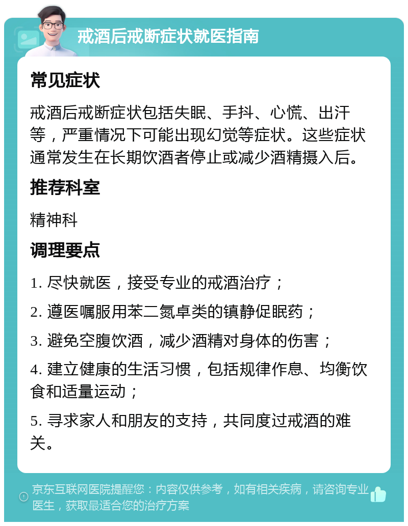 戒酒后戒断症状就医指南 常见症状 戒酒后戒断症状包括失眠、手抖、心慌、出汗等，严重情况下可能出现幻觉等症状。这些症状通常发生在长期饮酒者停止或减少酒精摄入后。 推荐科室 精神科 调理要点 1. 尽快就医，接受专业的戒酒治疗； 2. 遵医嘱服用苯二氮卓类的镇静促眠药； 3. 避免空腹饮酒，减少酒精对身体的伤害； 4. 建立健康的生活习惯，包括规律作息、均衡饮食和适量运动； 5. 寻求家人和朋友的支持，共同度过戒酒的难关。