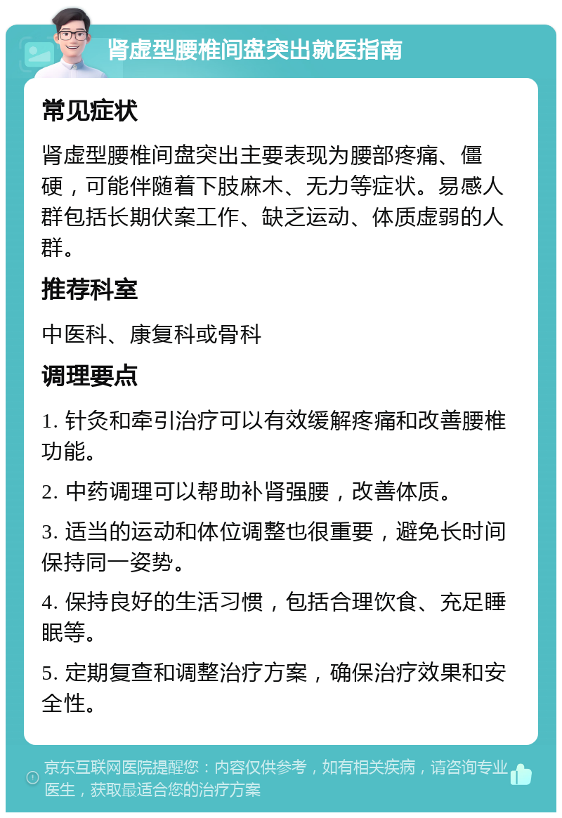 肾虚型腰椎间盘突出就医指南 常见症状 肾虚型腰椎间盘突出主要表现为腰部疼痛、僵硬，可能伴随着下肢麻木、无力等症状。易感人群包括长期伏案工作、缺乏运动、体质虚弱的人群。 推荐科室 中医科、康复科或骨科 调理要点 1. 针灸和牵引治疗可以有效缓解疼痛和改善腰椎功能。 2. 中药调理可以帮助补肾强腰，改善体质。 3. 适当的运动和体位调整也很重要，避免长时间保持同一姿势。 4. 保持良好的生活习惯，包括合理饮食、充足睡眠等。 5. 定期复查和调整治疗方案，确保治疗效果和安全性。