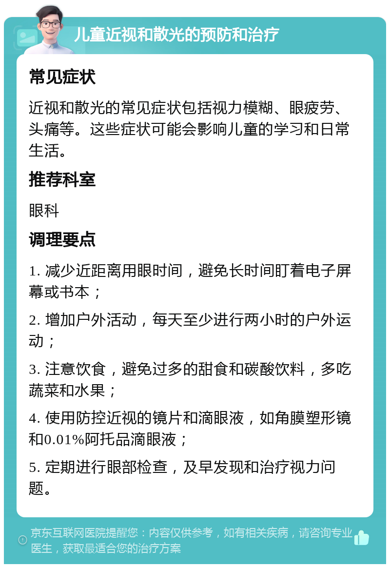 儿童近视和散光的预防和治疗 常见症状 近视和散光的常见症状包括视力模糊、眼疲劳、头痛等。这些症状可能会影响儿童的学习和日常生活。 推荐科室 眼科 调理要点 1. 减少近距离用眼时间，避免长时间盯着电子屏幕或书本； 2. 增加户外活动，每天至少进行两小时的户外运动； 3. 注意饮食，避免过多的甜食和碳酸饮料，多吃蔬菜和水果； 4. 使用防控近视的镜片和滴眼液，如角膜塑形镜和0.01%阿托品滴眼液； 5. 定期进行眼部检查，及早发现和治疗视力问题。