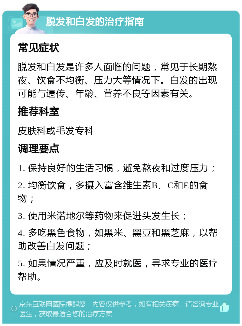 脱发和白发的治疗指南 常见症状 脱发和白发是许多人面临的问题，常见于长期熬夜、饮食不均衡、压力大等情况下。白发的出现可能与遗传、年龄、营养不良等因素有关。 推荐科室 皮肤科或毛发专科 调理要点 1. 保持良好的生活习惯，避免熬夜和过度压力； 2. 均衡饮食，多摄入富含维生素B、C和E的食物； 3. 使用米诺地尔等药物来促进头发生长； 4. 多吃黑色食物，如黑米、黑豆和黑芝麻，以帮助改善白发问题； 5. 如果情况严重，应及时就医，寻求专业的医疗帮助。