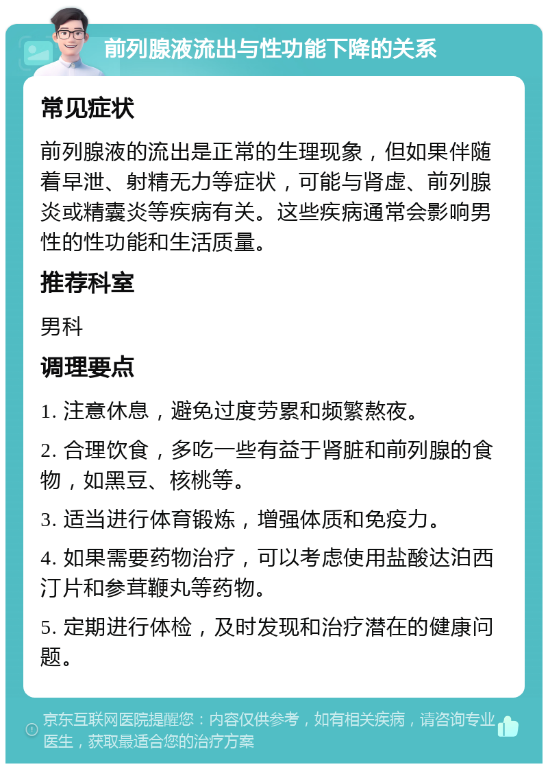 前列腺液流出与性功能下降的关系 常见症状 前列腺液的流出是正常的生理现象，但如果伴随着早泄、射精无力等症状，可能与肾虚、前列腺炎或精囊炎等疾病有关。这些疾病通常会影响男性的性功能和生活质量。 推荐科室 男科 调理要点 1. 注意休息，避免过度劳累和频繁熬夜。 2. 合理饮食，多吃一些有益于肾脏和前列腺的食物，如黑豆、核桃等。 3. 适当进行体育锻炼，增强体质和免疫力。 4. 如果需要药物治疗，可以考虑使用盐酸达泊西汀片和参茸鞭丸等药物。 5. 定期进行体检，及时发现和治疗潜在的健康问题。