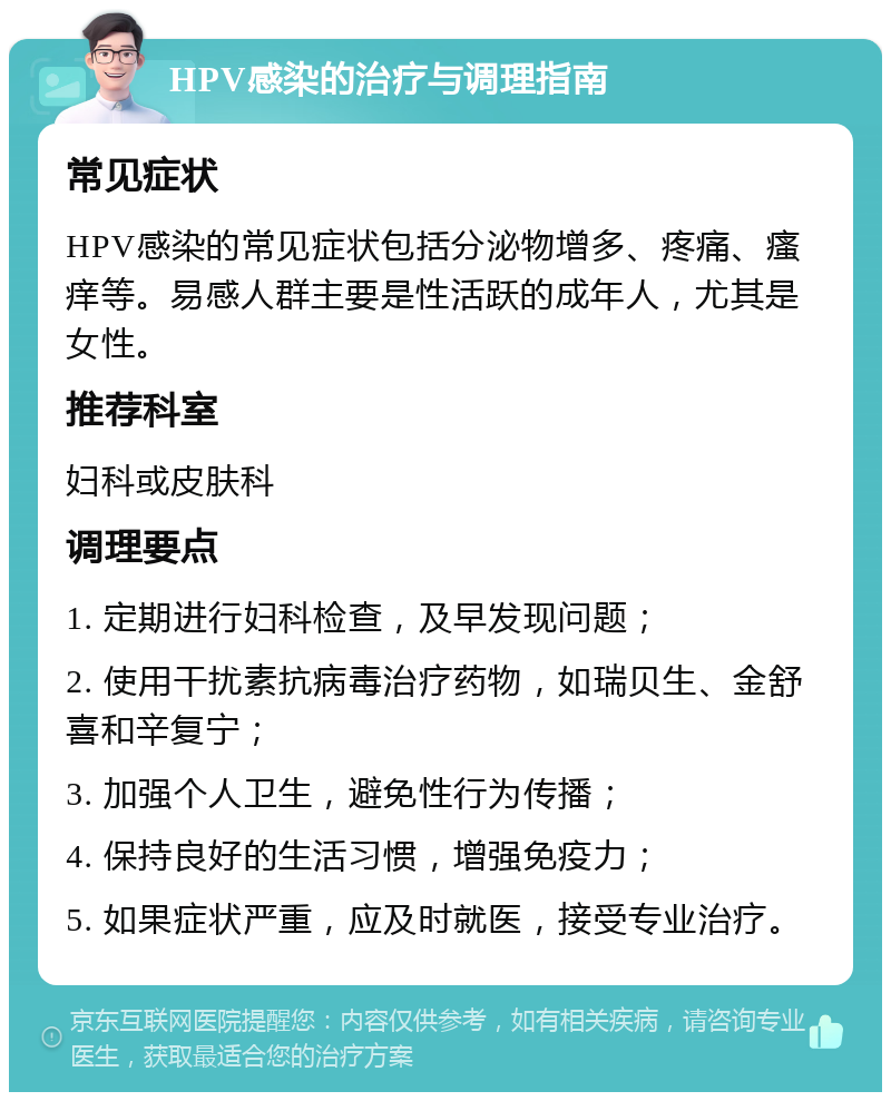 HPV感染的治疗与调理指南 常见症状 HPV感染的常见症状包括分泌物增多、疼痛、瘙痒等。易感人群主要是性活跃的成年人，尤其是女性。 推荐科室 妇科或皮肤科 调理要点 1. 定期进行妇科检查，及早发现问题； 2. 使用干扰素抗病毒治疗药物，如瑞贝生、金舒喜和辛复宁； 3. 加强个人卫生，避免性行为传播； 4. 保持良好的生活习惯，增强免疫力； 5. 如果症状严重，应及时就医，接受专业治疗。