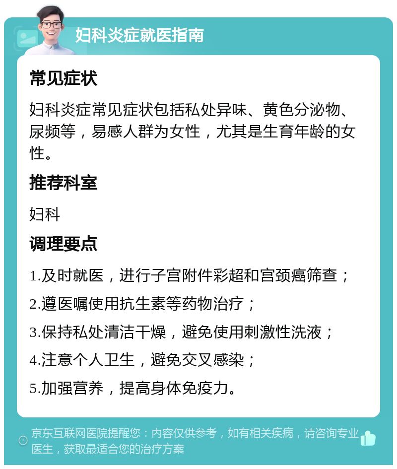 妇科炎症就医指南 常见症状 妇科炎症常见症状包括私处异味、黄色分泌物、尿频等，易感人群为女性，尤其是生育年龄的女性。 推荐科室 妇科 调理要点 1.及时就医，进行子宫附件彩超和宫颈癌筛查； 2.遵医嘱使用抗生素等药物治疗； 3.保持私处清洁干燥，避免使用刺激性洗液； 4.注意个人卫生，避免交叉感染； 5.加强营养，提高身体免疫力。