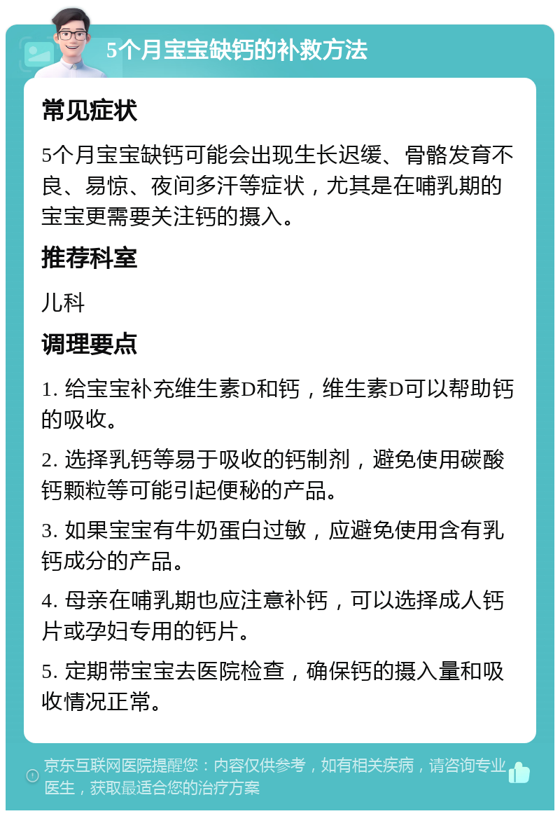 5个月宝宝缺钙的补救方法 常见症状 5个月宝宝缺钙可能会出现生长迟缓、骨骼发育不良、易惊、夜间多汗等症状，尤其是在哺乳期的宝宝更需要关注钙的摄入。 推荐科室 儿科 调理要点 1. 给宝宝补充维生素D和钙，维生素D可以帮助钙的吸收。 2. 选择乳钙等易于吸收的钙制剂，避免使用碳酸钙颗粒等可能引起便秘的产品。 3. 如果宝宝有牛奶蛋白过敏，应避免使用含有乳钙成分的产品。 4. 母亲在哺乳期也应注意补钙，可以选择成人钙片或孕妇专用的钙片。 5. 定期带宝宝去医院检查，确保钙的摄入量和吸收情况正常。