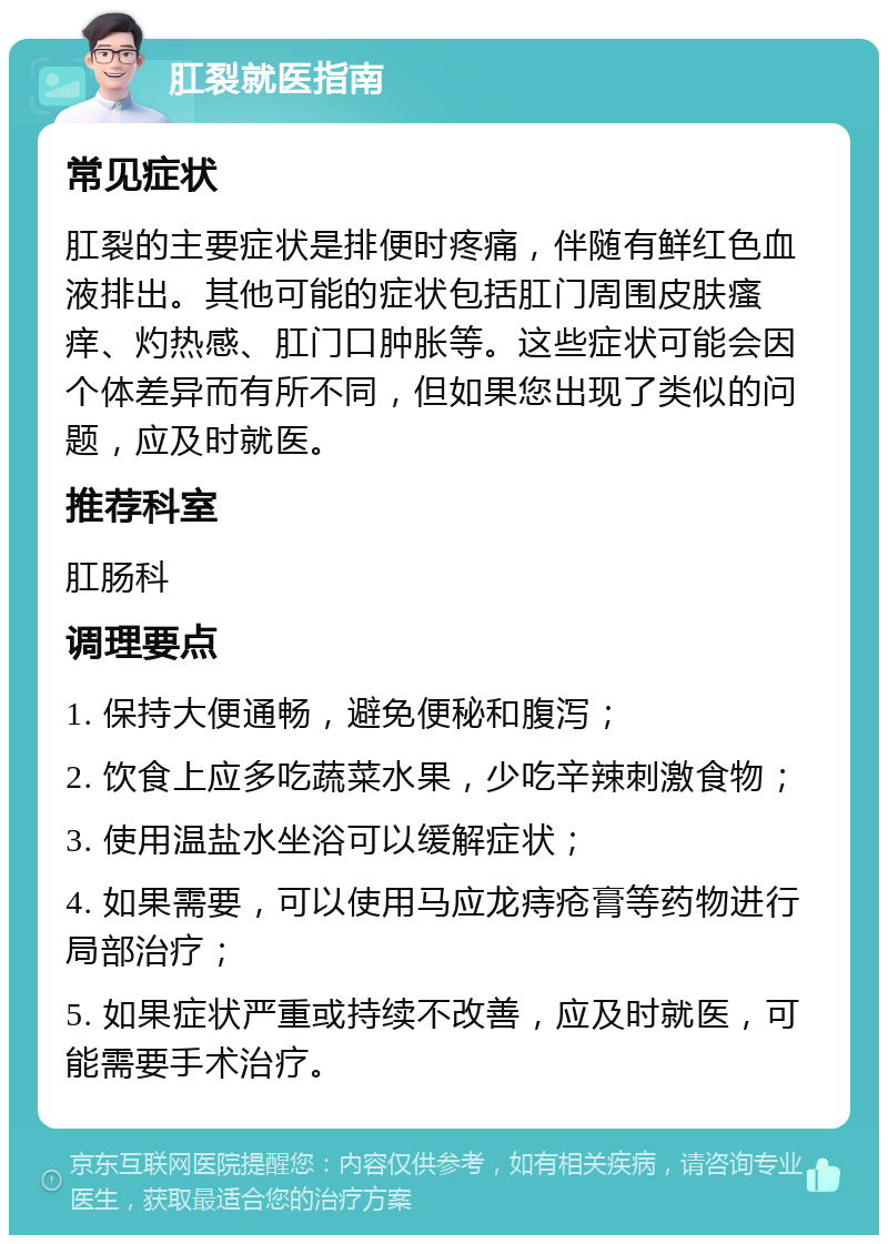 肛裂就医指南 常见症状 肛裂的主要症状是排便时疼痛，伴随有鲜红色血液排出。其他可能的症状包括肛门周围皮肤瘙痒、灼热感、肛门口肿胀等。这些症状可能会因个体差异而有所不同，但如果您出现了类似的问题，应及时就医。 推荐科室 肛肠科 调理要点 1. 保持大便通畅，避免便秘和腹泻； 2. 饮食上应多吃蔬菜水果，少吃辛辣刺激食物； 3. 使用温盐水坐浴可以缓解症状； 4. 如果需要，可以使用马应龙痔疮膏等药物进行局部治疗； 5. 如果症状严重或持续不改善，应及时就医，可能需要手术治疗。