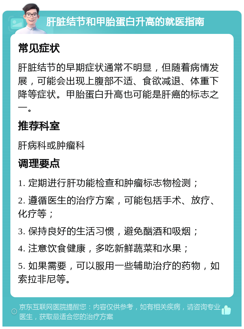 肝脏结节和甲胎蛋白升高的就医指南 常见症状 肝脏结节的早期症状通常不明显，但随着病情发展，可能会出现上腹部不适、食欲减退、体重下降等症状。甲胎蛋白升高也可能是肝癌的标志之一。 推荐科室 肝病科或肿瘤科 调理要点 1. 定期进行肝功能检查和肿瘤标志物检测； 2. 遵循医生的治疗方案，可能包括手术、放疗、化疗等； 3. 保持良好的生活习惯，避免酗酒和吸烟； 4. 注意饮食健康，多吃新鲜蔬菜和水果； 5. 如果需要，可以服用一些辅助治疗的药物，如索拉非尼等。