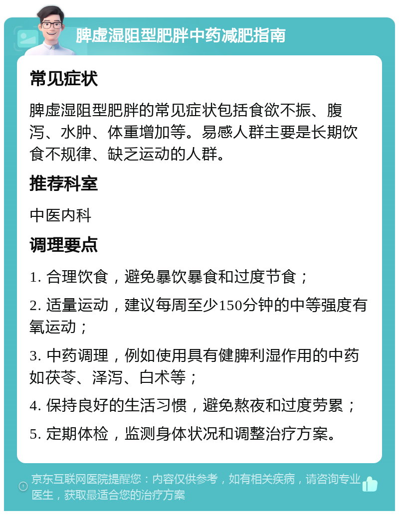 脾虚湿阻型肥胖中药减肥指南 常见症状 脾虚湿阻型肥胖的常见症状包括食欲不振、腹泻、水肿、体重增加等。易感人群主要是长期饮食不规律、缺乏运动的人群。 推荐科室 中医内科 调理要点 1. 合理饮食，避免暴饮暴食和过度节食； 2. 适量运动，建议每周至少150分钟的中等强度有氧运动； 3. 中药调理，例如使用具有健脾利湿作用的中药如茯苓、泽泻、白术等； 4. 保持良好的生活习惯，避免熬夜和过度劳累； 5. 定期体检，监测身体状况和调整治疗方案。