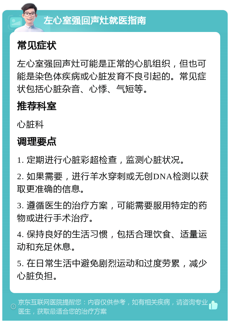 左心室强回声灶就医指南 常见症状 左心室强回声灶可能是正常的心肌组织，但也可能是染色体疾病或心脏发育不良引起的。常见症状包括心脏杂音、心悸、气短等。 推荐科室 心脏科 调理要点 1. 定期进行心脏彩超检查，监测心脏状况。 2. 如果需要，进行羊水穿刺或无创DNA检测以获取更准确的信息。 3. 遵循医生的治疗方案，可能需要服用特定的药物或进行手术治疗。 4. 保持良好的生活习惯，包括合理饮食、适量运动和充足休息。 5. 在日常生活中避免剧烈运动和过度劳累，减少心脏负担。