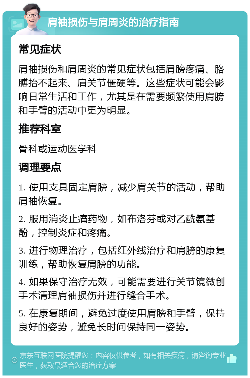 肩袖损伤与肩周炎的治疗指南 常见症状 肩袖损伤和肩周炎的常见症状包括肩膀疼痛、胳膊抬不起来、肩关节僵硬等。这些症状可能会影响日常生活和工作，尤其是在需要频繁使用肩膀和手臂的活动中更为明显。 推荐科室 骨科或运动医学科 调理要点 1. 使用支具固定肩膀，减少肩关节的活动，帮助肩袖恢复。 2. 服用消炎止痛药物，如布洛芬或对乙酰氨基酚，控制炎症和疼痛。 3. 进行物理治疗，包括红外线治疗和肩膀的康复训练，帮助恢复肩膀的功能。 4. 如果保守治疗无效，可能需要进行关节镜微创手术清理肩袖损伤并进行缝合手术。 5. 在康复期间，避免过度使用肩膀和手臂，保持良好的姿势，避免长时间保持同一姿势。