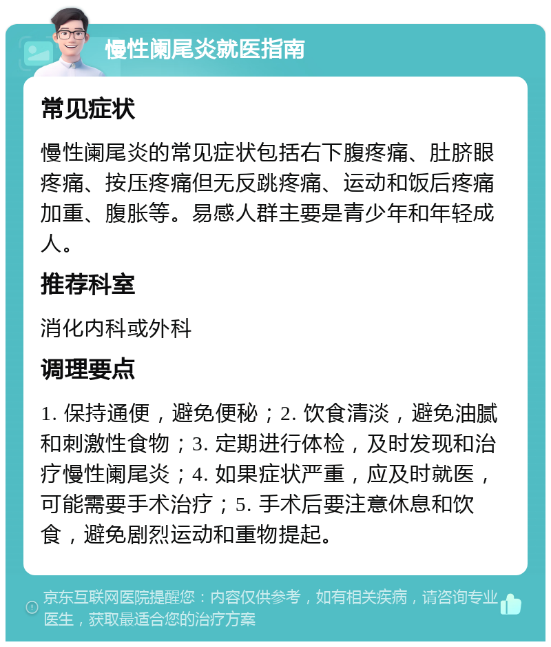 慢性阑尾炎就医指南 常见症状 慢性阑尾炎的常见症状包括右下腹疼痛、肚脐眼疼痛、按压疼痛但无反跳疼痛、运动和饭后疼痛加重、腹胀等。易感人群主要是青少年和年轻成人。 推荐科室 消化内科或外科 调理要点 1. 保持通便，避免便秘；2. 饮食清淡，避免油腻和刺激性食物；3. 定期进行体检，及时发现和治疗慢性阑尾炎；4. 如果症状严重，应及时就医，可能需要手术治疗；5. 手术后要注意休息和饮食，避免剧烈运动和重物提起。