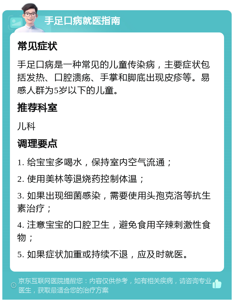 手足口病就医指南 常见症状 手足口病是一种常见的儿童传染病，主要症状包括发热、口腔溃疡、手掌和脚底出现皮疹等。易感人群为5岁以下的儿童。 推荐科室 儿科 调理要点 1. 给宝宝多喝水，保持室内空气流通； 2. 使用美林等退烧药控制体温； 3. 如果出现细菌感染，需要使用头孢克洛等抗生素治疗； 4. 注意宝宝的口腔卫生，避免食用辛辣刺激性食物； 5. 如果症状加重或持续不退，应及时就医。