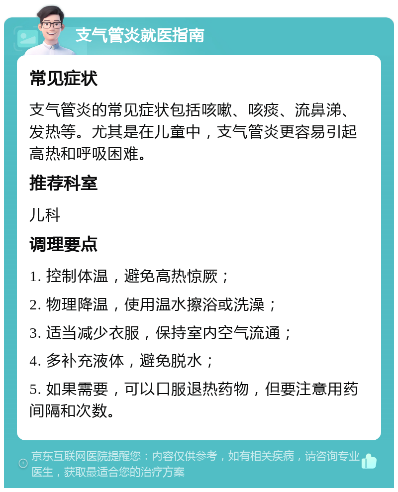 支气管炎就医指南 常见症状 支气管炎的常见症状包括咳嗽、咳痰、流鼻涕、发热等。尤其是在儿童中，支气管炎更容易引起高热和呼吸困难。 推荐科室 儿科 调理要点 1. 控制体温，避免高热惊厥； 2. 物理降温，使用温水擦浴或洗澡； 3. 适当减少衣服，保持室内空气流通； 4. 多补充液体，避免脱水； 5. 如果需要，可以口服退热药物，但要注意用药间隔和次数。