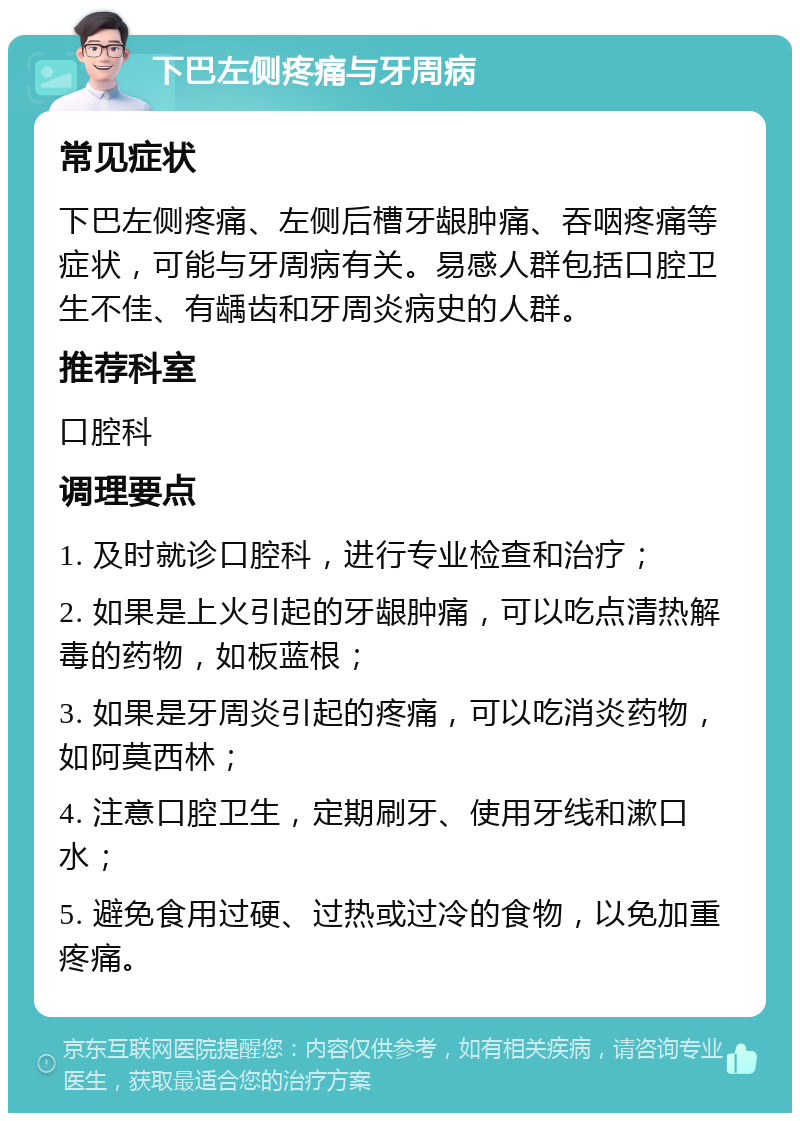 下巴左侧疼痛与牙周病 常见症状 下巴左侧疼痛、左侧后槽牙龈肿痛、吞咽疼痛等症状，可能与牙周病有关。易感人群包括口腔卫生不佳、有龋齿和牙周炎病史的人群。 推荐科室 口腔科 调理要点 1. 及时就诊口腔科，进行专业检查和治疗； 2. 如果是上火引起的牙龈肿痛，可以吃点清热解毒的药物，如板蓝根； 3. 如果是牙周炎引起的疼痛，可以吃消炎药物，如阿莫西林； 4. 注意口腔卫生，定期刷牙、使用牙线和漱口水； 5. 避免食用过硬、过热或过冷的食物，以免加重疼痛。