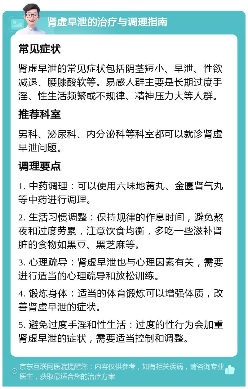 肾虚早泄的治疗与调理指南 常见症状 肾虚早泄的常见症状包括阴茎短小、早泄、性欲减退、腰膝酸软等。易感人群主要是长期过度手淫、性生活频繁或不规律、精神压力大等人群。 推荐科室 男科、泌尿科、内分泌科等科室都可以就诊肾虚早泄问题。 调理要点 1. 中药调理：可以使用六味地黄丸、金匮肾气丸等中药进行调理。 2. 生活习惯调整：保持规律的作息时间，避免熬夜和过度劳累，注意饮食均衡，多吃一些滋补肾脏的食物如黑豆、黑芝麻等。 3. 心理疏导：肾虚早泄也与心理因素有关，需要进行适当的心理疏导和放松训练。 4. 锻炼身体：适当的体育锻炼可以增强体质，改善肾虚早泄的症状。 5. 避免过度手淫和性生活：过度的性行为会加重肾虚早泄的症状，需要适当控制和调整。