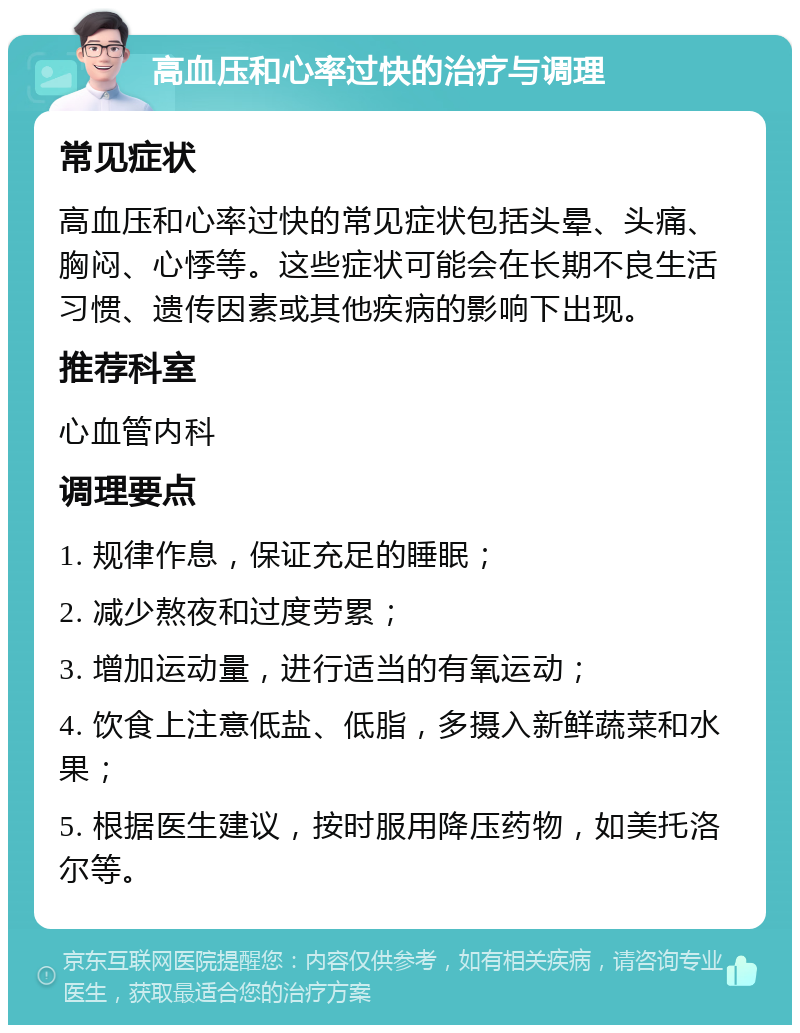 高血压和心率过快的治疗与调理 常见症状 高血压和心率过快的常见症状包括头晕、头痛、胸闷、心悸等。这些症状可能会在长期不良生活习惯、遗传因素或其他疾病的影响下出现。 推荐科室 心血管内科 调理要点 1. 规律作息，保证充足的睡眠； 2. 减少熬夜和过度劳累； 3. 增加运动量，进行适当的有氧运动； 4. 饮食上注意低盐、低脂，多摄入新鲜蔬菜和水果； 5. 根据医生建议，按时服用降压药物，如美托洛尔等。