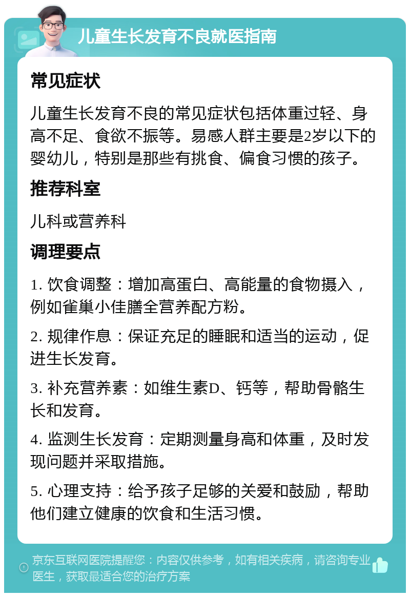 儿童生长发育不良就医指南 常见症状 儿童生长发育不良的常见症状包括体重过轻、身高不足、食欲不振等。易感人群主要是2岁以下的婴幼儿，特别是那些有挑食、偏食习惯的孩子。 推荐科室 儿科或营养科 调理要点 1. 饮食调整：增加高蛋白、高能量的食物摄入，例如雀巢小佳膳全营养配方粉。 2. 规律作息：保证充足的睡眠和适当的运动，促进生长发育。 3. 补充营养素：如维生素D、钙等，帮助骨骼生长和发育。 4. 监测生长发育：定期测量身高和体重，及时发现问题并采取措施。 5. 心理支持：给予孩子足够的关爱和鼓励，帮助他们建立健康的饮食和生活习惯。