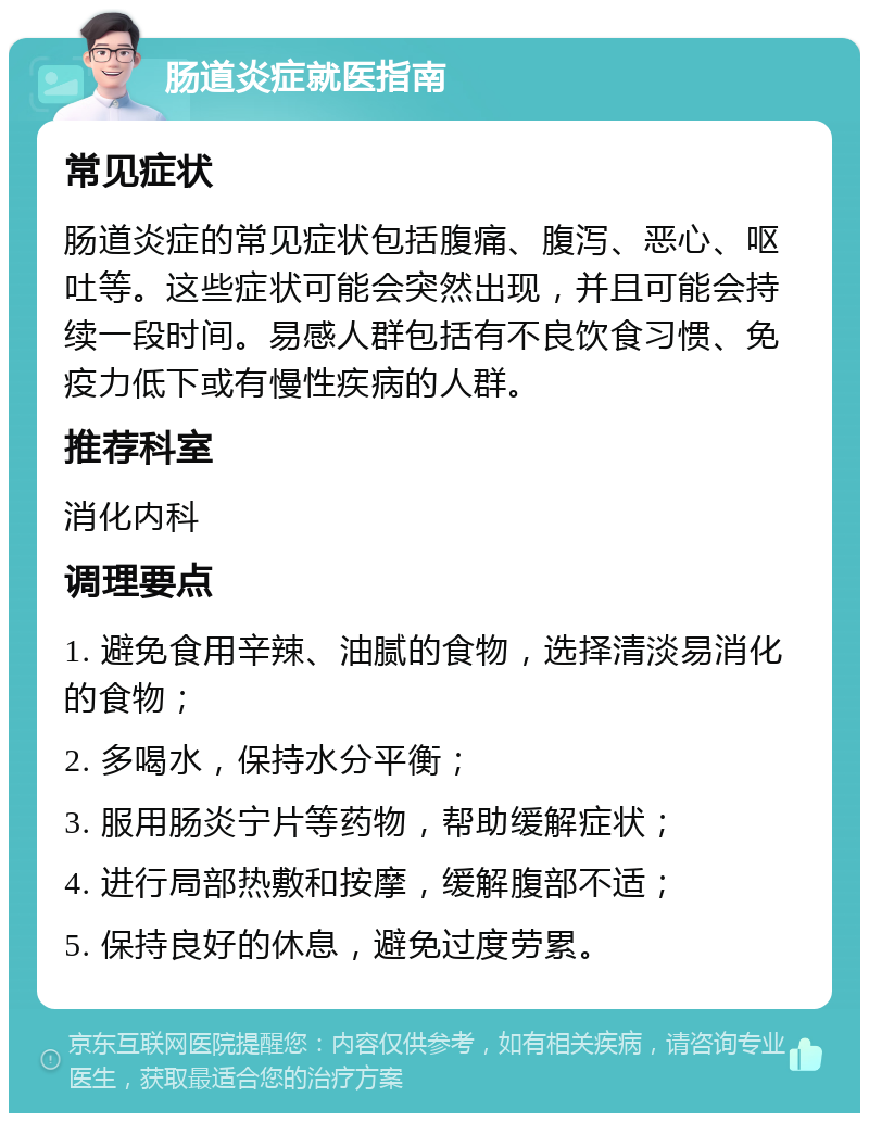 肠道炎症就医指南 常见症状 肠道炎症的常见症状包括腹痛、腹泻、恶心、呕吐等。这些症状可能会突然出现，并且可能会持续一段时间。易感人群包括有不良饮食习惯、免疫力低下或有慢性疾病的人群。 推荐科室 消化内科 调理要点 1. 避免食用辛辣、油腻的食物，选择清淡易消化的食物； 2. 多喝水，保持水分平衡； 3. 服用肠炎宁片等药物，帮助缓解症状； 4. 进行局部热敷和按摩，缓解腹部不适； 5. 保持良好的休息，避免过度劳累。