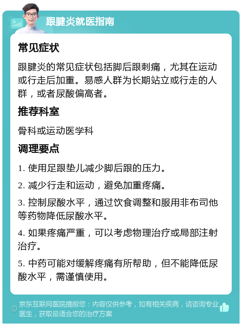 跟腱炎就医指南 常见症状 跟腱炎的常见症状包括脚后跟刺痛，尤其在运动或行走后加重。易感人群为长期站立或行走的人群，或者尿酸偏高者。 推荐科室 骨科或运动医学科 调理要点 1. 使用足跟垫儿减少脚后跟的压力。 2. 减少行走和运动，避免加重疼痛。 3. 控制尿酸水平，通过饮食调整和服用非布司他等药物降低尿酸水平。 4. 如果疼痛严重，可以考虑物理治疗或局部注射治疗。 5. 中药可能对缓解疼痛有所帮助，但不能降低尿酸水平，需谨慎使用。