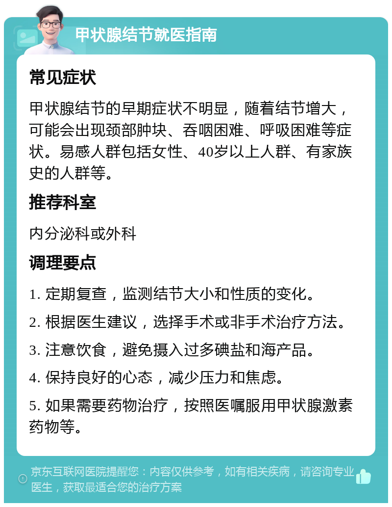 甲状腺结节就医指南 常见症状 甲状腺结节的早期症状不明显，随着结节增大，可能会出现颈部肿块、吞咽困难、呼吸困难等症状。易感人群包括女性、40岁以上人群、有家族史的人群等。 推荐科室 内分泌科或外科 调理要点 1. 定期复查，监测结节大小和性质的变化。 2. 根据医生建议，选择手术或非手术治疗方法。 3. 注意饮食，避免摄入过多碘盐和海产品。 4. 保持良好的心态，减少压力和焦虑。 5. 如果需要药物治疗，按照医嘱服用甲状腺激素药物等。