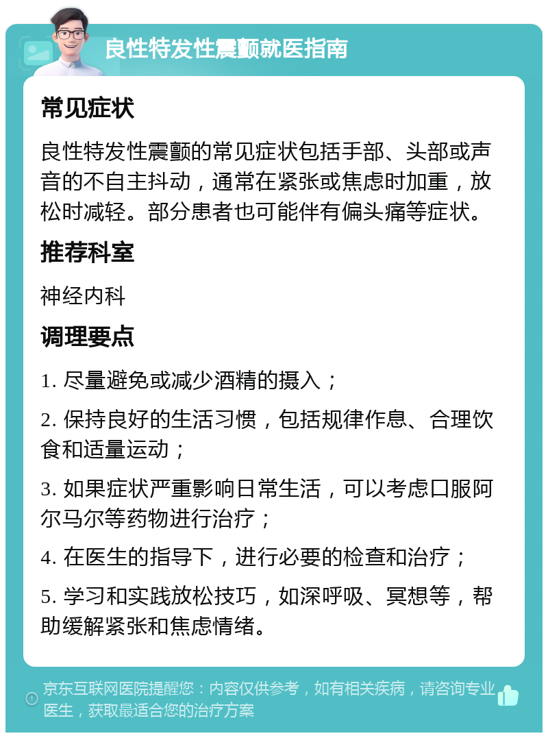 良性特发性震颤就医指南 常见症状 良性特发性震颤的常见症状包括手部、头部或声音的不自主抖动，通常在紧张或焦虑时加重，放松时减轻。部分患者也可能伴有偏头痛等症状。 推荐科室 神经内科 调理要点 1. 尽量避免或减少酒精的摄入； 2. 保持良好的生活习惯，包括规律作息、合理饮食和适量运动； 3. 如果症状严重影响日常生活，可以考虑口服阿尔马尔等药物进行治疗； 4. 在医生的指导下，进行必要的检查和治疗； 5. 学习和实践放松技巧，如深呼吸、冥想等，帮助缓解紧张和焦虑情绪。