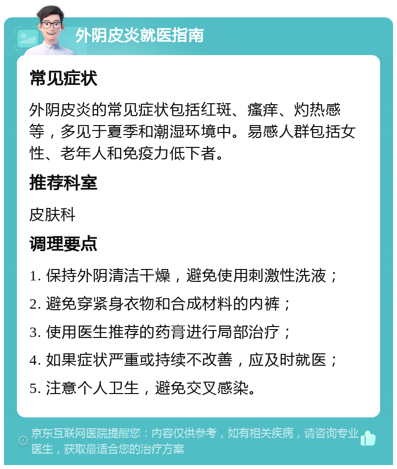 外阴皮炎就医指南 常见症状 外阴皮炎的常见症状包括红斑、瘙痒、灼热感等，多见于夏季和潮湿环境中。易感人群包括女性、老年人和免疫力低下者。 推荐科室 皮肤科 调理要点 1. 保持外阴清洁干燥，避免使用刺激性洗液； 2. 避免穿紧身衣物和合成材料的内裤； 3. 使用医生推荐的药膏进行局部治疗； 4. 如果症状严重或持续不改善，应及时就医； 5. 注意个人卫生，避免交叉感染。