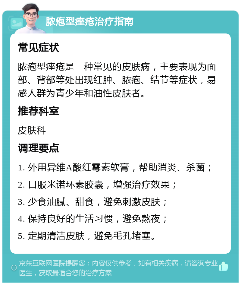 脓疱型痤疮治疗指南 常见症状 脓疱型痤疮是一种常见的皮肤病，主要表现为面部、背部等处出现红肿、脓疱、结节等症状，易感人群为青少年和油性皮肤者。 推荐科室 皮肤科 调理要点 1. 外用异维A酸红霉素软膏，帮助消炎、杀菌； 2. 口服米诺环素胶囊，增强治疗效果； 3. 少食油腻、甜食，避免刺激皮肤； 4. 保持良好的生活习惯，避免熬夜； 5. 定期清洁皮肤，避免毛孔堵塞。