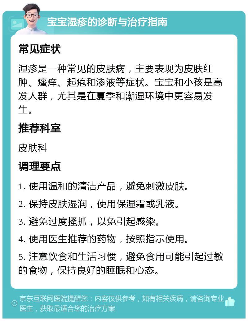 宝宝湿疹的诊断与治疗指南 常见症状 湿疹是一种常见的皮肤病，主要表现为皮肤红肿、瘙痒、起疱和渗液等症状。宝宝和小孩是高发人群，尤其是在夏季和潮湿环境中更容易发生。 推荐科室 皮肤科 调理要点 1. 使用温和的清洁产品，避免刺激皮肤。 2. 保持皮肤湿润，使用保湿霜或乳液。 3. 避免过度搔抓，以免引起感染。 4. 使用医生推荐的药物，按照指示使用。 5. 注意饮食和生活习惯，避免食用可能引起过敏的食物，保持良好的睡眠和心态。