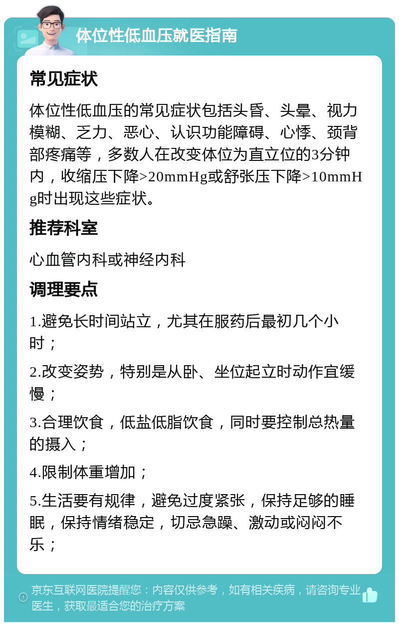 体位性低血压就医指南 常见症状 体位性低血压的常见症状包括头昏、头晕、视力模糊、乏力、恶心、认识功能障碍、心悸、颈背部疼痛等，多数人在改变体位为直立位的3分钟内，收缩压下降>20mmHg或舒张压下降>10mmHg时出现这些症状。 推荐科室 心血管内科或神经内科 调理要点 1.避免长时间站立，尤其在服药后最初几个小时； 2.改变姿势，特别是从卧、坐位起立时动作宜缓慢； 3.合理饮食，低盐低脂饮食，同时要控制总热量的摄入； 4.限制体重增加； 5.生活要有规律，避免过度紧张，保持足够的睡眠，保持情绪稳定，切忌急躁、激动或闷闷不乐；