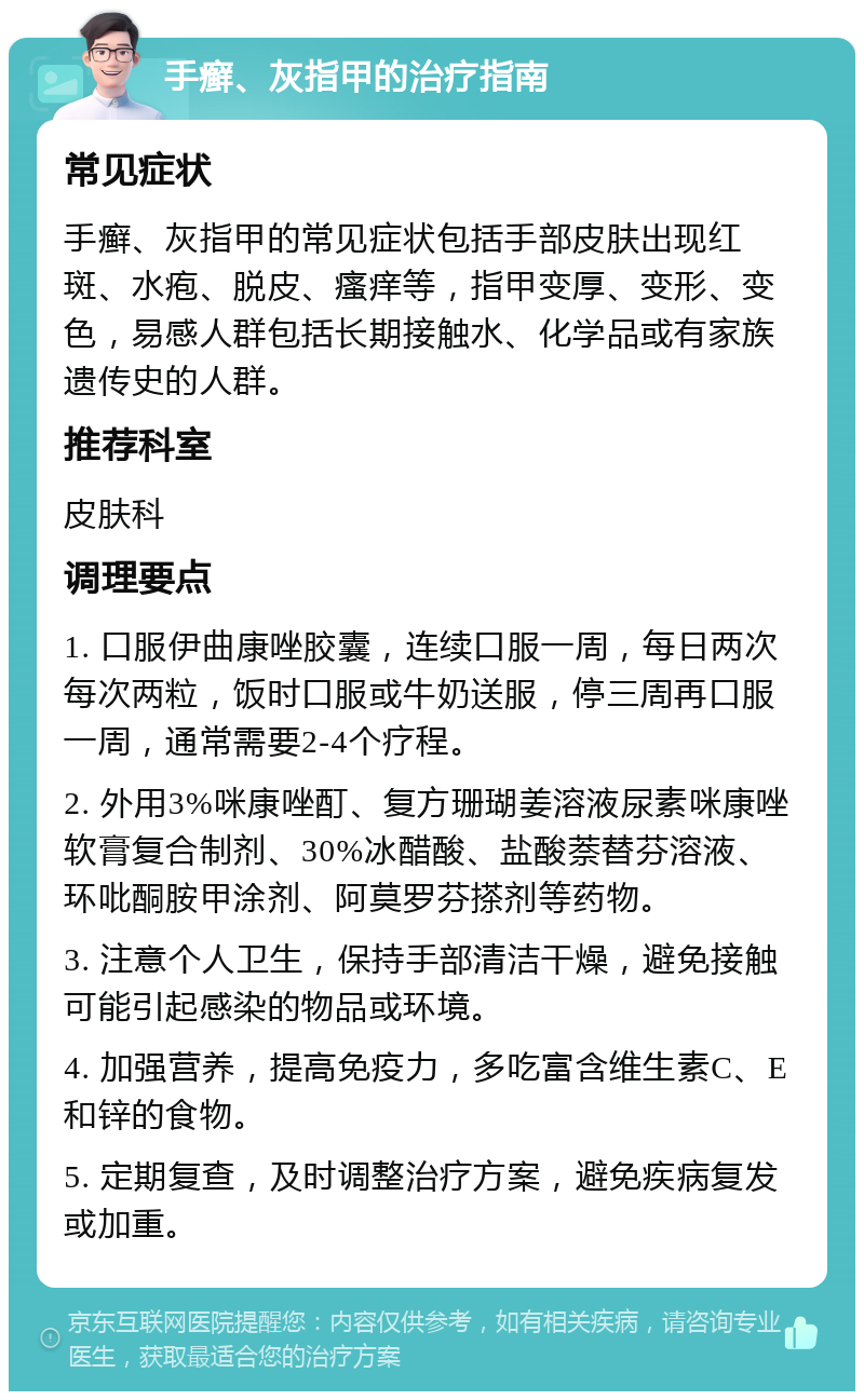 手癣、灰指甲的治疗指南 常见症状 手癣、灰指甲的常见症状包括手部皮肤出现红斑、水疱、脱皮、瘙痒等，指甲变厚、变形、变色，易感人群包括长期接触水、化学品或有家族遗传史的人群。 推荐科室 皮肤科 调理要点 1. 口服伊曲康唑胶囊，连续口服一周，每日两次每次两粒，饭时口服或牛奶送服，停三周再口服一周，通常需要2-4个疗程。 2. 外用3%咪康唑酊、复方珊瑚姜溶液尿素咪康唑软膏复合制剂、30%冰醋酸、盐酸萘替芬溶液、环吡酮胺甲涂剂、阿莫罗芬搽剂等药物。 3. 注意个人卫生，保持手部清洁干燥，避免接触可能引起感染的物品或环境。 4. 加强营养，提高免疫力，多吃富含维生素C、E和锌的食物。 5. 定期复查，及时调整治疗方案，避免疾病复发或加重。