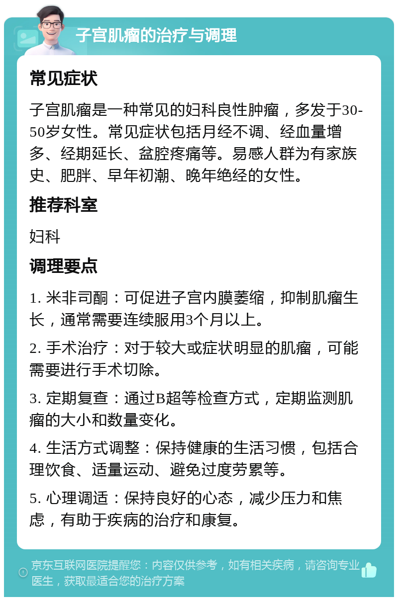 子宫肌瘤的治疗与调理 常见症状 子宫肌瘤是一种常见的妇科良性肿瘤，多发于30-50岁女性。常见症状包括月经不调、经血量增多、经期延长、盆腔疼痛等。易感人群为有家族史、肥胖、早年初潮、晚年绝经的女性。 推荐科室 妇科 调理要点 1. 米非司酮：可促进子宫内膜萎缩，抑制肌瘤生长，通常需要连续服用3个月以上。 2. 手术治疗：对于较大或症状明显的肌瘤，可能需要进行手术切除。 3. 定期复查：通过B超等检查方式，定期监测肌瘤的大小和数量变化。 4. 生活方式调整：保持健康的生活习惯，包括合理饮食、适量运动、避免过度劳累等。 5. 心理调适：保持良好的心态，减少压力和焦虑，有助于疾病的治疗和康复。