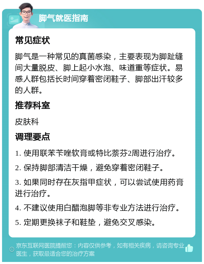 脚气就医指南 常见症状 脚气是一种常见的真菌感染，主要表现为脚趾缝间大量脱皮、脚上起小水泡、味道重等症状。易感人群包括长时间穿着密闭鞋子、脚部出汗较多的人群。 推荐科室 皮肤科 调理要点 1. 使用联苯苄唑软膏或特比萘芬2周进行治疗。 2. 保持脚部清洁干燥，避免穿着密闭鞋子。 3. 如果同时存在灰指甲症状，可以尝试使用药膏进行治疗。 4. 不建议使用白醋泡脚等非专业方法进行治疗。 5. 定期更换袜子和鞋垫，避免交叉感染。