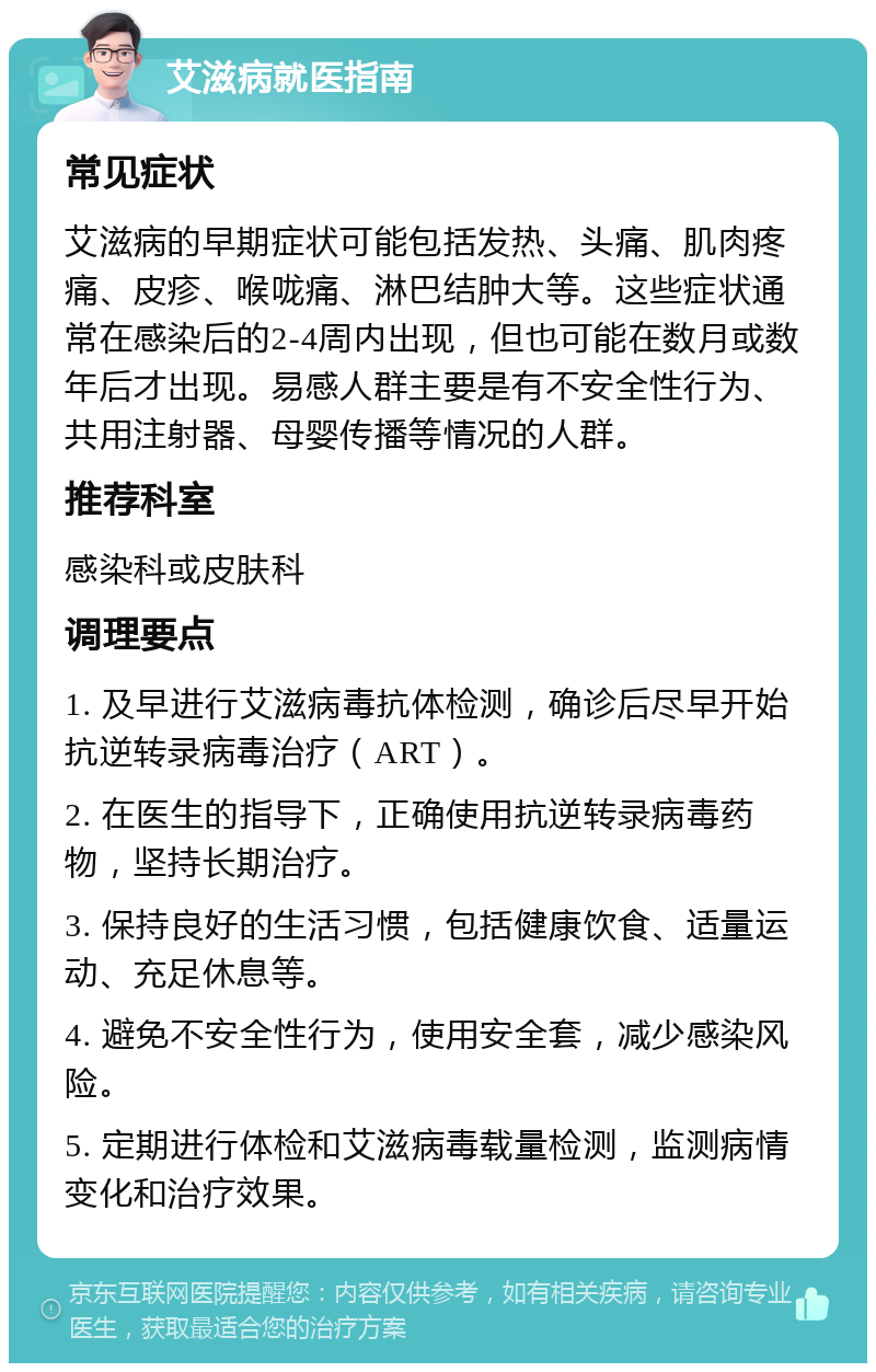 艾滋病就医指南 常见症状 艾滋病的早期症状可能包括发热、头痛、肌肉疼痛、皮疹、喉咙痛、淋巴结肿大等。这些症状通常在感染后的2-4周内出现，但也可能在数月或数年后才出现。易感人群主要是有不安全性行为、共用注射器、母婴传播等情况的人群。 推荐科室 感染科或皮肤科 调理要点 1. 及早进行艾滋病毒抗体检测，确诊后尽早开始抗逆转录病毒治疗（ART）。 2. 在医生的指导下，正确使用抗逆转录病毒药物，坚持长期治疗。 3. 保持良好的生活习惯，包括健康饮食、适量运动、充足休息等。 4. 避免不安全性行为，使用安全套，减少感染风险。 5. 定期进行体检和艾滋病毒载量检测，监测病情变化和治疗效果。