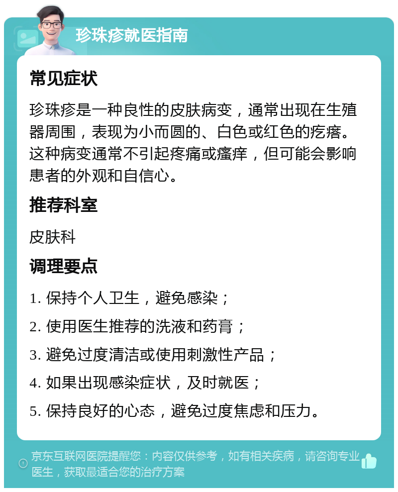 珍珠疹就医指南 常见症状 珍珠疹是一种良性的皮肤病变，通常出现在生殖器周围，表现为小而圆的、白色或红色的疙瘩。这种病变通常不引起疼痛或瘙痒，但可能会影响患者的外观和自信心。 推荐科室 皮肤科 调理要点 1. 保持个人卫生，避免感染； 2. 使用医生推荐的洗液和药膏； 3. 避免过度清洁或使用刺激性产品； 4. 如果出现感染症状，及时就医； 5. 保持良好的心态，避免过度焦虑和压力。