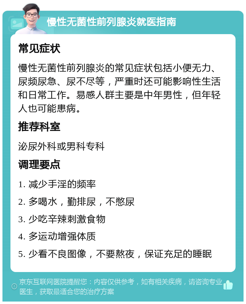 慢性无菌性前列腺炎就医指南 常见症状 慢性无菌性前列腺炎的常见症状包括小便无力、尿频尿急、尿不尽等，严重时还可能影响性生活和日常工作。易感人群主要是中年男性，但年轻人也可能患病。 推荐科室 泌尿外科或男科专科 调理要点 1. 减少手淫的频率 2. 多喝水，勤排尿，不憋尿 3. 少吃辛辣刺激食物 4. 多运动增强体质 5. 少看不良图像，不要熬夜，保证充足的睡眠